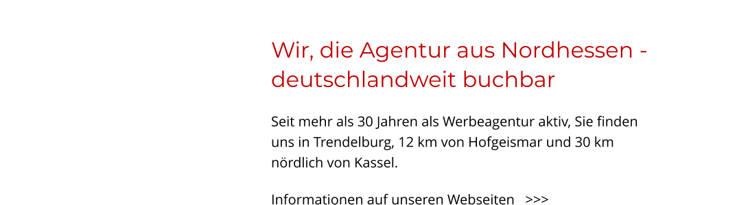 Wir, die Agentur aus Nordhessen - deutschlandweit buchbar Seit mehr als 30 Jahren als Werbeagentur aktiv, Sie finden uns in Trendelburg, 12 km von Hofgeismar und 30 km nördlich von Kassel.  Informationen auf unseren Webseiten   >>>